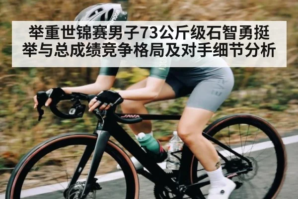 举重世锦赛男子73公斤级石智勇挺举与总成绩竞争格局及对手细节分析